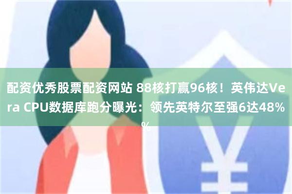 配资优秀股票配资网站 88核打赢96核！英伟达Vera CPU数据库跑分曝光：领先英特尔至强6达48%