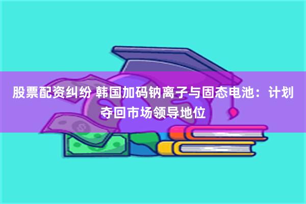 股票配资纠纷 韩国加码钠离子与固态电池：计划夺回市场领导地位