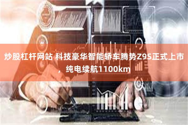 炒股杠杆网站 科技豪华智能轿车腾势Z9S正式上市，纯电续航1100km