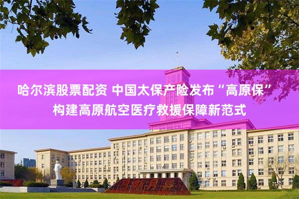 哈尔滨股票配资 中国太保产险发布“高原保”  构建高原航空医疗救援保障新范式