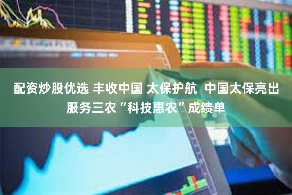 配资炒股优选 丰收中国 太保护航  中国太保亮出服务三农“科技惠农”成绩单