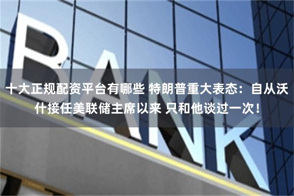 十大正规配资平台有哪些 特朗普重大表态：自从沃什接任美联储主席以来 只和他谈过一次！