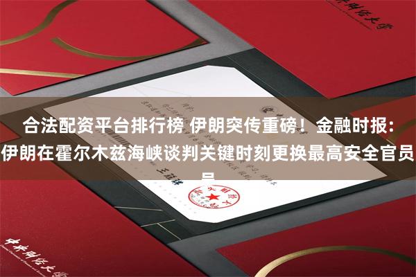 合法配资平台排行榜 伊朗突传重磅！金融时报:伊朗在霍尔木兹海峡谈判关键时刻更换最高安全官员