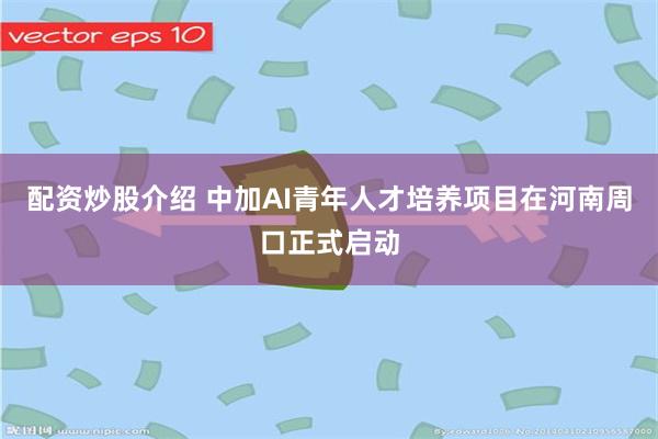 配资炒股介绍 中加AI青年人才培养项目在河南周口正式启动