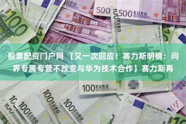 股票配资门户网 【又一次回应！赛力斯明确：问界专属专营不改变与华为技术合作】赛力斯再