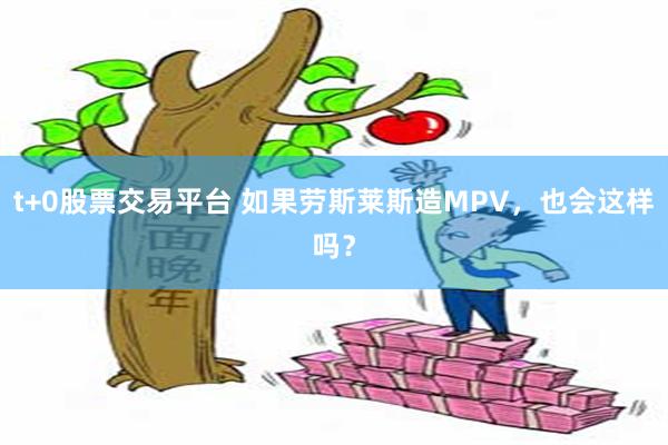 t+0股票交易平台 如果劳斯莱斯造MPV，也会这样吗？