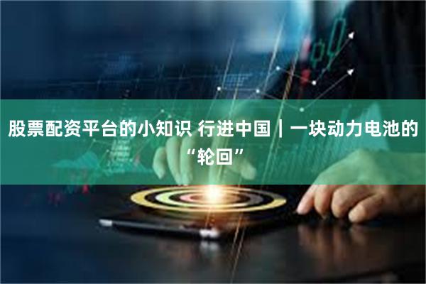 股票配资平台的小知识 行进中国|一块动力电池的“轮回”