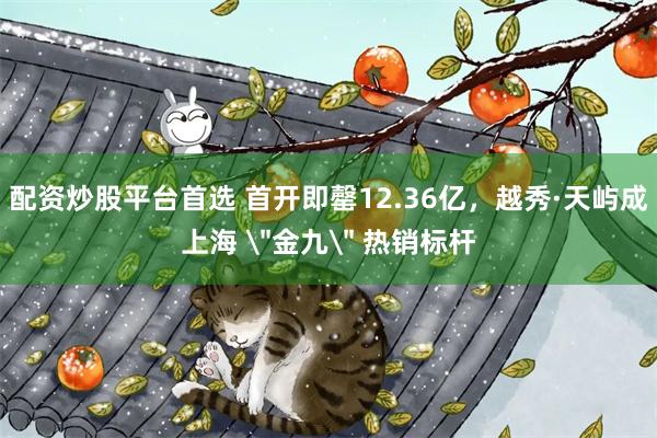 配资炒股平台首选 首开即罄12.36亿,越秀·天屿成上海