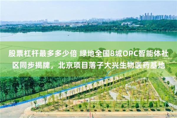 股票杠杆最多多少倍 绿地全国8城OPC智能体社区同步揭牌，北京项目落子大兴生物医药基地