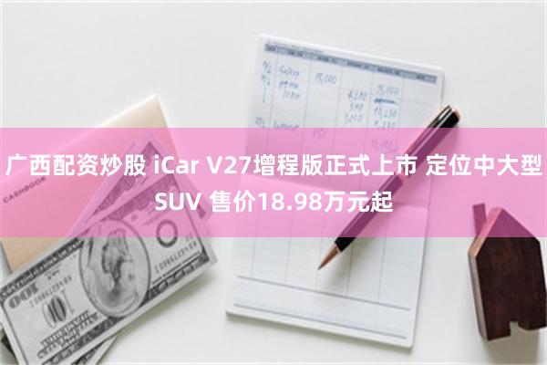 广西配资炒股 iCar V27增程版正式上市 定位中大型SUV 售价18.98万元起