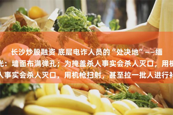 长沙炒股融资 底层电诈人员的“处决地”——缅北卧虎山庄地下靶场曝光：墙面布满弹孔；为掩盖杀人事实会杀人灭口，用机枪扫射，甚至拉一批人进行补枪