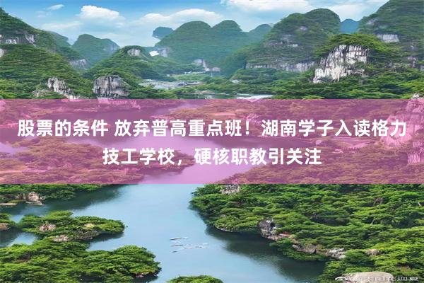 股票的条件 放弃普高重点班！湖南学子入读格力技工学校，硬核职教引关注