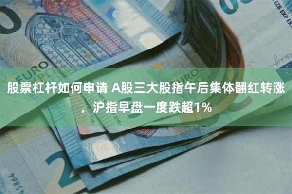 股票杠杆如何申请 A股三大股指午后集体翻红转涨，沪指早盘一度跌超1%