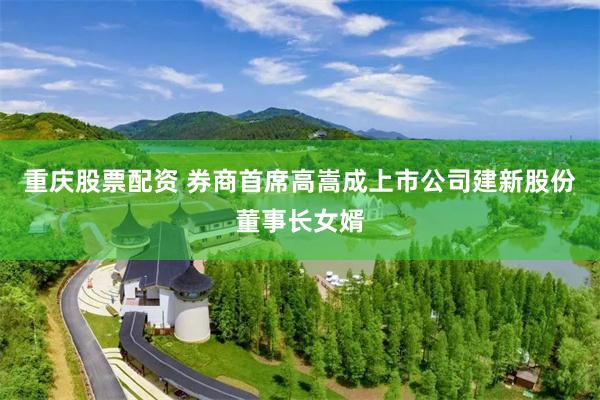 重庆股票配资 券商首席高嵩成上市公司建新股份董事长女婿