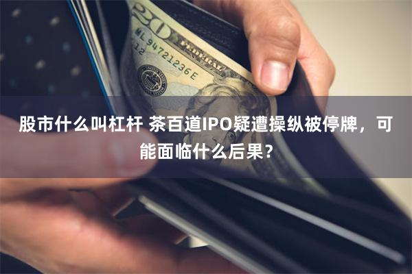 股市什么叫杠杆 茶百道IPO疑遭操纵被停牌，可能面临什么后果？