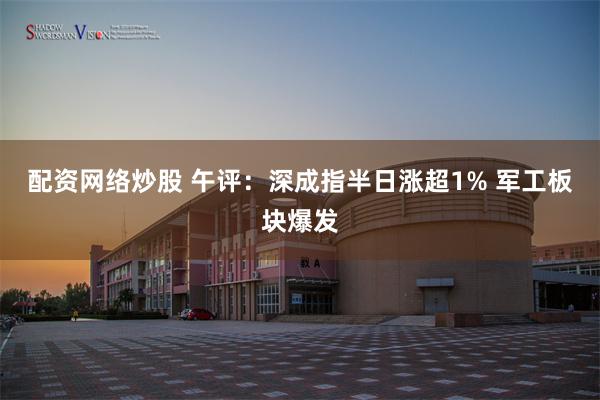 配资网络炒股 午评：深成指半日涨超1% 军工板块爆发