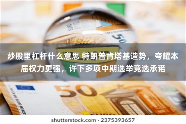 炒股里杠杆什么意思 特朗普肯塔基造势，夸耀本届权力更强，许下多项中期选举竞选承诺